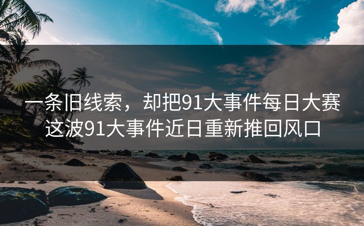 一条旧线索,却把91大事件每日大赛这波91大事件近日重新推回风口